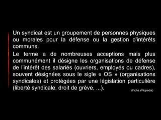 Un syndicat est un groupement de personnes physiques
ou morales pour la défense ou la gestion d'intérêts
communs.
Le terme a de nombreuses acceptions mais plus
communément il désigne les organisations de défense
de l'intérêt des salariés (ouvriers, employés ou cadres),
souvent désignées sous le sigle « OS » (organisations
syndicales) et protégées par une législation particulière
(liberté syndicale, droit de grève, ...). (Fiche Wikipedia)
 