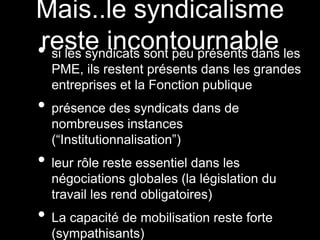 Mais..le syndicalisme
reste incontournable• si les syndicats sont peu présents dans les
PME, ils restent présents dans les grandes
entreprises et la Fonction publique
• présence des syndicats dans de
nombreuses instances
(“Institutionnalisation”)
• leur rôle reste essentiel dans les
négociations globales (la législation du
travail les rend obligatoires)
• La capacité de mobilisation reste forte
(sympathisants)
 