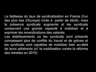 La faiblesse du taux de syndicalisation en France (l’un
des plus bas d’Europe) incite à parler de déclin, mais
la présence syndicale augmente et les syndicats
conservent une grande capacité à mobiliser et à
exprimer les revendications des salariés.
Les établissements où les syndicats sont présents
connaissent plus de conflits du travail et de grèves et
les syndicats sont capables de mobiliser bien au-delà
de leurs adhérents (cf. la mobilisation contre la réforme
des retraites en 2010)
 
