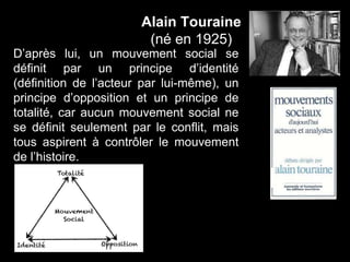 Alain Touraine
(né en 1925)
D’après lui, un mouvement social se
définit par un principe d’identité
(définition de l’acteur par lui-même), un
principe d’opposition et un principe de
totalité, car aucun mouvement social ne
se définit seulement par le conflit, mais
tous aspirent à contrôler le mouvement
de l’histoire.
 