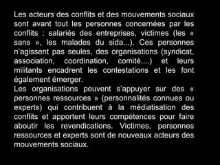 Les acteurs des conflits et des mouvements sociaux
sont avant tout les personnes concernées par les
conflits : salariés des entreprises, victimes (les «
sans », les malades du sida...). Ces personnes
n’agissent pas seules, des organisations (syndicat,
association, coordination, comité....) et leurs
militants encadrent les contestations et les font
également émerger.
Les organisations peuvent s’appuyer sur des «
personnes ressources » (personnalités connues ou
experts) qui contribuent à la médiatisation des
conflits et apportent leurs compétences pour faire
aboutir les revendications. Victimes, personnes
ressources et experts sont de nouveaux acteurs des
mouvements sociaux.
 