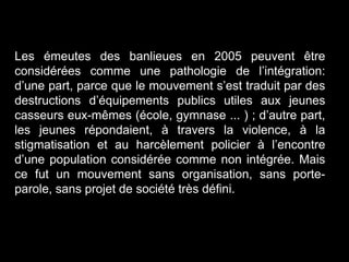 Les émeutes des banlieues en 2005 peuvent être
considérées comme une pathologie de l’intégration:
d’une part, parce que le mouvement s’est traduit par des
destructions d’équipements publics utiles aux jeunes
casseurs eux-mêmes (école, gymnase ... ) ; d’autre part,
les jeunes répondaient, à travers la violence, à la
stigmatisation et au harcèlement policier à l’encontre
d’une population considérée comme non intégrée. Mais
ce fut un mouvement sans organisation, sans porte-
parole, sans projet de société très défini.
 