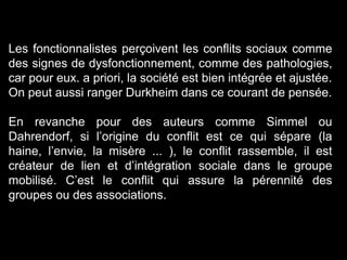 Les fonctionnalistes perçoivent les conflits sociaux comme
des signes de dysfonctionnement, comme des pathologies,
car pour eux. a priori, la société est bien intégrée et ajustée.
On peut aussi ranger Durkheim dans ce courant de pensée.
En revanche pour des auteurs comme Simmel ou
Dahrendorf, si l’origine du conflit est ce qui sépare (la
haine, l’envie, la misère ... ), le conflit rassemble, il est
créateur de lien et d’intégration sociale dans le groupe
mobilisé. C’est le conflit qui assure la pérennité des
groupes ou des associations.
 