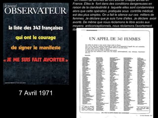 7 Avril 1971
❝Un million de femmes se font avorter chaque année en
France. Elles le font dans des conditions dangereuses en
raison de la clandestinité à laquelle elles sont condamnées
alors que cette opération, pratiquée sous contrôle médical,
est des plus simples. On a fait le silence sur ces milliers de
femmes. Je déclare que je suis l'une d'elles. Je déclare avoir
avorté. De même que nous réclamons le libre accès aux
moyens anticonceptionnels, nous réclamons l'avortement
libre.❞
 