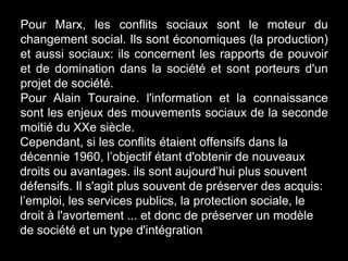 Pour Marx, les conflits sociaux sont le moteur du
changement social. Ils sont économiques (la production)
et aussi sociaux: ils concernent les rapports de pouvoir
et de domination dans la société et sont porteurs d'un
projet de société.
Pour Alain Touraine. l'information et la connaissance
sont les enjeux des mouvements sociaux de la seconde
moitié du XXe siècle.
Cependant, si les conflits étaient offensifs dans la
décennie 1960, l’objectif étant d'obtenir de nouveaux
droits ou avantages. ils sont aujourd’hui plus souvent
défensifs. Il s'agit plus souvent de préserver des acquis:
l’emploi, les services publics, la protection sociale, le
droit à l'avortement ... et donc de préserver un modèle
de société et un type d'intégration
 