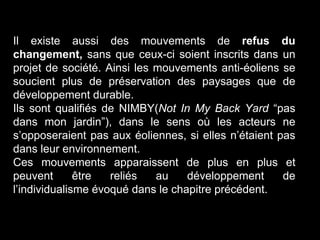 Il existe aussi des mouvements de refus du
changement, sans que ceux-ci soient inscrits dans un
projet de société. Ainsi les mouvements anti-éoliens se
soucient plus de préservation des paysages que de
développement durable.
Ils sont qualifiés de NIMBY(Not In My Back Yard “pas
dans mon jardin”), dans le sens où les acteurs ne
s’opposeraient pas aux éoliennes, si elles n’étaient pas
dans leur environnement.
Ces mouvements apparaissent de plus en plus et
peuvent être reliés au développement de
l’individualisme évoqué dans le chapitre précédent.
 