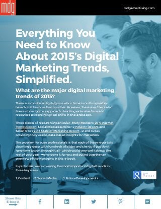 mdgadvertising.com
Share this
E-book!
Everything You
Need to Know
About 2015’s Digital
Marketing Trends,
Simplified.
What are the major digital marketing
trends of 2015?
There are countless digital gurus who chime in on this question
based on little more than hunches. However, there are others who
take a more rigorous approach, devoting extensive time and
resources to identifying real shifts in the landscape.
Three pieces of research in particular—Mary Meeker’s 2015 Internet
Trends Report, Social Media Examiner’s Industry Report, and
Salesforce’s 2015 State of Marketing Report—stand out as
providing truly useful, data-based insights for marketers.
The problem for busy professionals is that each of these reports is
dauntingly deep, with hundreds of slides and charts. If you don’t
have time to sort through it all—which could very well take up the
rest of your year—we’ve done it for you and pulled together an
overview of the highlights in this e-book.
In particular, we're covering the most important digital trends in
three key areas:
1. Content	 2. Social Media	 3. Future Developments
 