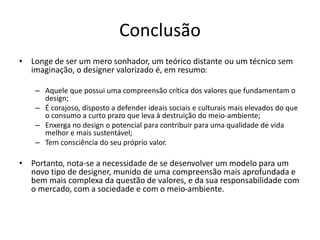 Conclusão
• Longe de ser um mero sonhador, um teórico distante ou um técnico sem
imaginação, o designer valorizado é, em resumo:
– Aquele que possui uma compreensão crítica dos valores que fundamentam o
design;
– É corajoso, disposto a defender ideais sociais e culturais mais elevados do que
o consumo a curto prazo que leva à destruição do meio-ambiente;
– Enxerga no design o potencial para contribuir para uma qualidade de vida
melhor e mais sustentável;
– Tem consciência do seu próprio valor.
• Portanto, nota-se a necessidade de se desenvolver um modelo para um
novo tipo de designer, munido de uma compreensão mais aprofundada e
bem mais complexa da questão de valores, e da sua responsabilidade com
o mercado, com a sociedade e com o meio-ambiente.
 