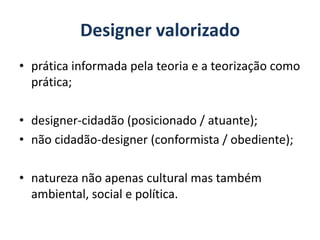Designer valorizado
• prática informada pela teoria e a teorização como
prática;
• designer-cidadão (posicionado / atuante);
• não cidadão-designer (conformista / obediente);
• natureza não apenas cultural mas também
ambiental, social e política.
 