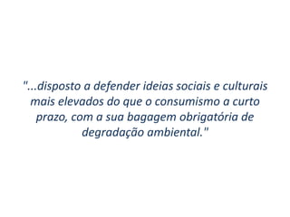 "...disposto a defender ideias sociais e culturais
mais elevados do que o consumismo a curto
prazo, com a sua bagagem obrigatória de
degradação ambiental."
 