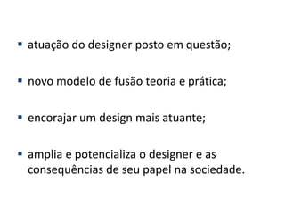  atuação do designer posto em questão;
 novo modelo de fusão teoria e prática;
 encorajar um design mais atuante;
 amplia e potencializa o designer e as
consequências de seu papel na sociedade.
 