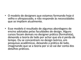 • O modelo de designers que estamos formando hoje é
velho e ultrapassado, e não responde às necessidades
que se impõem atualmente.
• Esse modelo é resultado de algumas abordagens de
ensino adotadas pelas faculdades de design. Alguns
cursos focam demais no designer prático (formalista),
deixando a teoria de lado por achar que ela é perda de
tempo. Ou se concentram no design teórico, em
pesquisas acadêmicas, deixando a prática de lado,
imaginando que se a teoria por si só vai dar conta dos
detalhes práticos.
 
