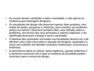 • As escolas devem satisfação a toda a sociedade, e não apenas às
empresas que empregam designers.
• Os estudantes de design não deveriam apenas fazer projetos, com
coleta de dados, pesquisas e relatórios, para resolver um problema
prático ou teórico. Deveriam também fazer uma reflexão sobre o
problema, em termos dos seus princípios e valores implícitos, e do
significado disso para o design e para a sociedade.
• O objetivo dos conteúdos ensinados nas faculdades deveria ser o de
oferecer uma visão clara sobre a atuação do designer, ajudando-o a
situar seu trabalho nos devidos contextos intelectuais, conceituais e
históricos.
• A consciência sobre os valores, tanto explícitos, quanto implícitos é
o elemento essencial com o qual as matérias da faculdade podem
contribuir para o ensino do design.
 