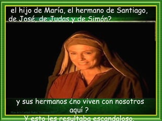el hijo de María, el hermano de Santiago,
de José, de Judas y de Simón?
y sus hermanos ¿no viven con nosotros
aquí ?
Y esto les resultaba escandaloso.
 