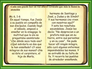Mc 6, 1-6
En aquel tiempo, fue Jesús
a su pueblo en compañía de
sus discípulos. Cuando llegó
el sábado, empezó a
enseñar en la sinagoga; la
multitud que lo oía se
preguntaba asombrada:
“¿De dónde saca todo eso?
¿Qué sabiduría es ésa que
le han enseñado? ¿Y esos
milagros de sus manos? ¿No
es éste el carpintero, el
hijo de María,
Cada uno puede leer en voz alta el versículo que más le llamó la
atención
hermano de Santiago y
José, y Judas y de Simón?
Y sus hermanos ¿no viven
con nosotros aquí?”
Y esto les resultaba
escandaloso. Jesús les
decía: “No desprecian a un
profeta más que en su
tierra, entre sus parientes
y en su casa”. No pudo
hacer allí ningún milagro,
sólo curó algunos enfermos
imponiéndoles las manos. Y
se extrañó de su falta de
fe. Y recorría los pueblos
de alrededor enseñando.
 