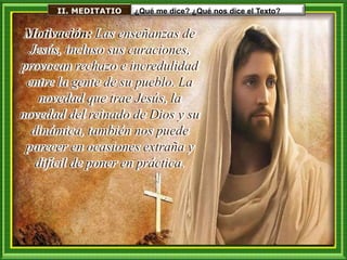 II. MEDITATIO ¿Qué me dice? ¿Qué nos dice el Texto?
Motivación: Las enseñanzas de
Jesús, incluso sus curaciones,
provocan rechazo e incredulidad
entre la gente de su pueblo. La
novedad que trae Jesús, la
novedad del reinado de Dios y su
dinámica, también nos puede
parecer en ocasiones extraña y
difícil de poner en práctica.
 