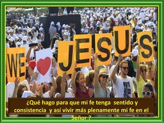 ¿Qué hago para que mi fe tenga sentido y
consistencia y así vivir más plenamente mi fe en el
Señor ?
 