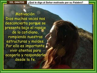 III. ORATIO ¿Qué le digo al Señor motivado por su Palabra?
Motivación:
Dios muchas veces nos
desconcierta porque se
presenta bajo el ropaje
de lo cotidiano,
rompiendo nuestras
estructuras y moldes.
Por ello es importante
vivir atentos para
acogerlo y responderle
desde la fe.
 