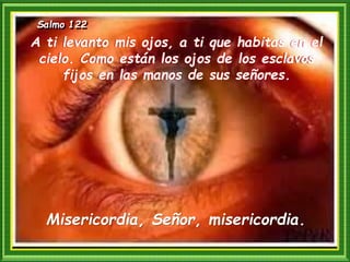 Salmo 122
Misericordia, Señor, misericordia.
A ti levanto mis ojos, a ti que habitas en el
cielo. Como están los ojos de los esclavos
fijos en las manos de sus señores.
 