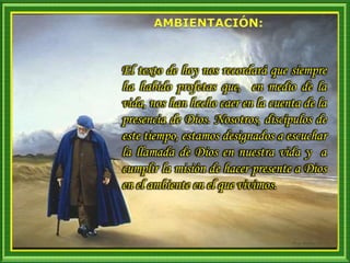 El texto de hoy nos recordará que siempre
ha habido profetas que, en medio de la
vida, nos han hecho caer en la cuenta de la
presencia de Dios. Nosotros, discípulos de
este tiempo, estamos designados a escuchar
la llamada de Dios en nuestra vida y a
cumplir la misión de hacer presente a Dios
en el ambiente en el que vivimos.
 