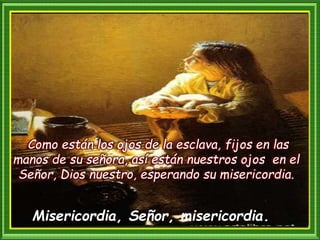 Como están los ojos de la esclava, fijos en las
manos de su señora, así están nuestros ojos en el
Señor, Dios nuestro, esperando su misericordia.
Misericordia, Señor, misericordia.
 