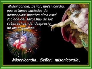 Misericordia, Señor, misericordia.
Misericordia, Señor, misericordia,
que estamos saciados de
desprecios; nuestra alma está
saciada del sarcasmo de los
satisfechos, del desprecio
de los orgullosos.
 