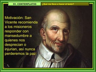 IV. CONTEMPLATIO ¿Qué me lleva a hacer el texto?
Motivación: San
Vicente recomienda
a los misioneros
responder con
mansedumbre a
quienes nos
desprecian o
injurian, así nunca
perderemos la paz:
 