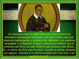 “La mansedumbre no solamente nos hace excusar las
afrentas e injurias que recibimos, sino que incluso pide que
tratemos mansamente a quienes nos maltratan, con palabras
amigables y si llegasen incluso a darnos un bofetón, que lo
suframos por Dios; es esta virtud la que produce este efecto.
Sí, un siervo de Dios que la posea, cuando se sienta ultrajado
por alguien, ofrecerá a su divina bondad este rudo trato y se
quedará en paz”.
 