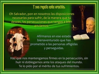 Haz que nos mantengamos firmes en la persecución, sin
huir ni doblegarnos ante los ataques del mundo.
Te lo pido por el mérito de tus sufrimientos.
Afírmanos en ese estado
bienaventurado que has
prometido a las personas afligidas
y perseguidas.
Oh Salvador, pon en nosotros las disposiciones
necesarias para sufrir, de la manera que tú
deseas, las persecuciones que tengas a bien
enviarnos.
Y nos regala esta oración:
 