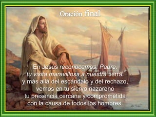 En Jesús reconocemos, Padre,
tu visita maravillosa a nuestra tierra:
y más allá del escándalo y del rechazo,
vemos en tu siervo nazareno
tu presencia cercana y comprometida
con la causa de todos los hombres.
 
