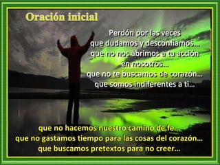 Perdón por las veces
que dudamos y desconfiamos…
que no nos abrimos a tu acción
en nosotros…
que no te buscamos de corazón…
que somos indiferentes a ti…
que no hacemos nuestro camino de fe…
que no gastamos tiempo para las cosas del corazón…
que buscamos pretextos para no creer…
 