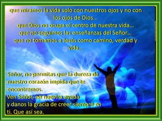que miramos la vida solo con nuestros ojos y no con
los ojos de Dios…
que Dios no ocupa el centro de nuestra vida…
que no seguimos las enseñanzas del Señor…
que no tomamos a Jesús como camino, verdad y
vida…
Señor, no permitas que la dureza de
nuestro corazón impida que te
encontremos.
Ven Señor, en nuestra ayuda
y danos la gracia de creer siempre en
ti. Que así sea.
 