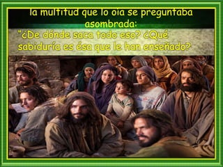 la multitud que lo oía se preguntaba
asombrada:
“¿De dónde saca todo eso? ¿Qué
sabiduría es ésa que le han enseñado?
 