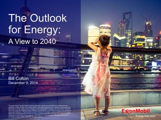 This presentation includes forward-looking statements. Actual future conditions (including economic
conditions, energy demand, and energy supply) could differ materially due to changes in technology, the
development of new supply sources, political events, demographic changes, and other factors discussed
herein and under the heading "Factors Affecting Future Results" in the Investors section of our website at:
www.exxonmobil.com. The information provided includes ExxonMobil's internal estimates and forecasts
based upon internal data and analyses as well as publically-available information from external sources
including the International Energy Agency. This material is not to be used or reproduced without the
permission of Exxon Mobil Corporation. All rights reserved.
The Outlook
for Energy:
A View to 2040
Bill Colton
December 9, 2014
 