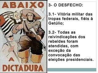 3- O DESFECHO:
3.1- Vitória militar das
tropas federais, fiéis à
Getúlio;
3.2- Todas as
reivindicações dos
rebeldes foram
atendidas, com
exceção da
convocação das
eleições presidenciais.
 
