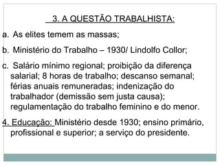 3. A QUESTÃO TRABALHISTA:
a. As elites temem as massas;
b. Ministério do Trabalho – 1930/ Lindolfo Collor;
c. Salário mínimo regional; proibição da diferença
salarial; 8 horas de trabalho; descanso semanal;
férias anuais remuneradas; indenização do
trabalhador (demissão sem justa causa);
regulamentação do trabalho feminino e do menor.
4. Educação: Ministério desde 1930; ensino primário,
profissional e superior; a serviço do presidente.
 