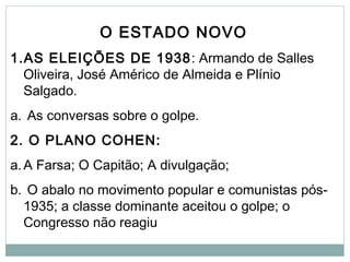 O ESTADO NOVO
1.AS ELEIÇÕES DE 1938: Armando de Salles
Oliveira, José Américo de Almeida e Plínio
Salgado.
a. As conversas sobre o golpe.
2. O PLANO COHEN:
a.A Farsa; O Capitão; A divulgação;
b. O abalo no movimento popular e comunistas pós-
1935; a classe dominante aceitou o golpe; o
Congresso não reagiu
 