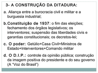 3- A CONSTRUÇÃO DA DITADURA:
a. Aliança entre a burocracia civil e militar e a
burguesia industrial;
b.Constituição de 1937: o fim das eleições;
fechamento dos órgãos legislativos; os
interventores; suspensão das liberdades civis e
garantias constitucionais; os decretos-lei;
c. O poder: Getúlio+Casa Civil+Ministros de
Estado+Interventores+Comando militar
d. O D.I.P.: controle da opinião pública; construção
da imagem positiva do presidente e do seu governo
(A “Voz do Brasil”)
 