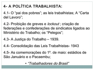 4- A POLÍTICA TRABALHISTA:
4.1- O “pai dos pobres”; as leis trabalhistas; A “Carta
del Lavoro”;
4.2- Proibição de greves e lockout ; criação de
federações e confederações de sindicatos ligados ao
Ministério do Trabalho; os “Pelegos”;
4.3- A Justiça do Trabalho – 1939.
4.4- Consolidação das Leis Trabalhistas- 1943
4.5- As comemorações do 1º. de maio: estádios de
São Januário e o Pacaembu;
• “Trabalhadores do Brasil”
 