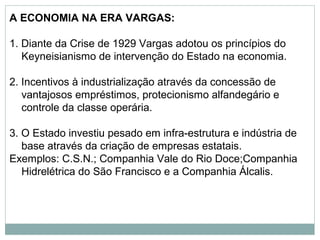 A ECONOMIA NA ERA VARGAS:
1. Diante da Crise de 1929 Vargas adotou os princípios do
Keyneisianismo de intervenção do Estado na economia.
2. Incentivos à industrialização através da concessão de
vantajosos empréstimos, protecionismo alfandegário e
controle da classe operária.
3. O Estado investiu pesado em infra-estrutura e indústria de
base através da criação de empresas estatais.
Exemplos: C.S.N.; Companhia Vale do Rio Doce;Companhia
Hidrelétrica do São Francisco e a Companhia Álcalis.
 
