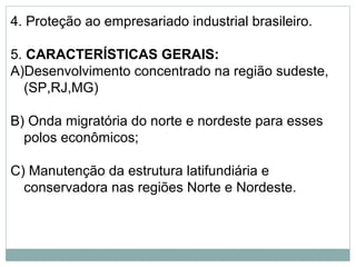 4. Proteção ao empresariado industrial brasileiro.
5. CARACTERÍSTICAS GERAIS:
A)Desenvolvimento concentrado na região sudeste,
(SP,RJ,MG)
B) Onda migratória do norte e nordeste para esses
polos econômicos;
C) Manutenção da estrutura latifundiária e
conservadora nas regiões Norte e Nordeste.
 