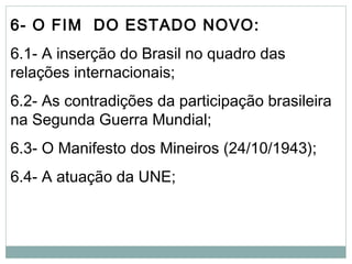 6- O FIM DO ESTADO NOVO:
6.1- A inserção do Brasil no quadro das
relações internacionais;
6.2- As contradições da participação brasileira
na Segunda Guerra Mundial;
6.3- O Manifesto dos Mineiros (24/10/1943);
6.4- A atuação da UNE;
 