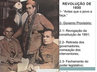REVOLUÇÃO DE
1930
1- “Antes que o povo a
faça.”
2- Governo Provisório:
2.1- Revogação da
constituição de 1891;
2.2- Retirada dos
governadores,
nomeação dos
interventores;
2.3- Fechamento do
poder legislativo;
 