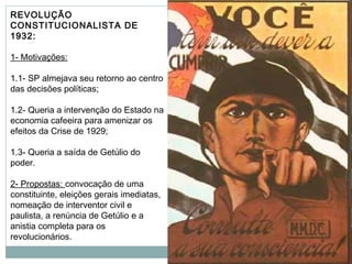 REVOLUÇÃO
CONSTITUCIONALISTA DE
1932:
1- Motivações:
1.1- SP almejava seu retorno ao centro
das decisões políticas;
1.2- Queria a intervenção do Estado na
economia cafeeira para amenizar os
efeitos da Crise de 1929;
1.3- Queria a saída de Getúlio do
poder.
2- Propostas: convocação de uma
constituinte, eleições gerais imediatas,
nomeação de interventor civil e
paulista, a renúncia de Getúlio e a
anistia completa para os
revolucionários.
 