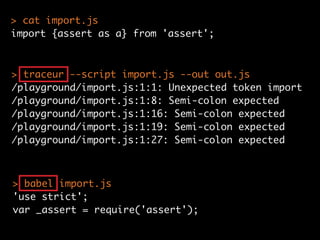 > traceur --script import.js --out out.js
/playground/import.js:1:1: Unexpected token import
/playground/import.js:1:8: Semi-colon expected
/playground/import.js:1:16: Semi-colon expected
/playground/import.js:1:19: Semi-colon expected
/playground/import.js:1:27: Semi-colon expected
> babel import.js
'use strict';
var _assert = require('assert');
> cat import.js
import {assert as a} from 'assert';
 