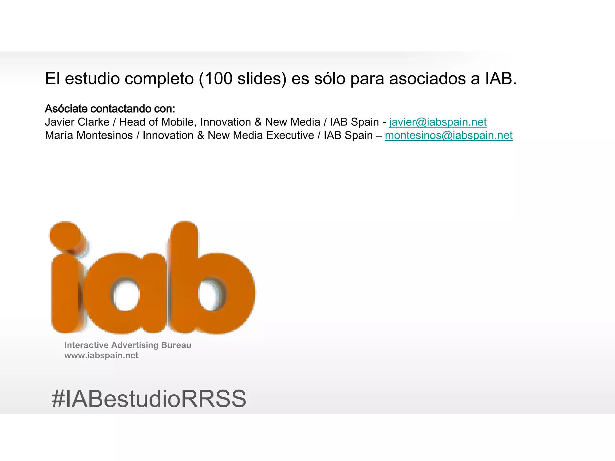 19
Interactive Advertising Bureau
www.iabspain.net
El estudio completo (100 slides) es sólo para asociados a IAB.
Asóciate contactando con:
Javier Clarke / Head of Mobile, Innovation & New Media / IAB Spain - javier@iabspain.net
María Montesinos / Innovation & New Media Executive / IAB Spain – montesinos@iabspain.net
#IABestudioRRSS
0
 