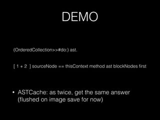 DEMO
(OrderedCollection>>#do:) ast.
[ 1 + 2 ] sourceNode == thisContext method ast blockNodes ﬁrst
• ASTCache: as twice, get the same answer
(ﬂushed on image save for now)
 