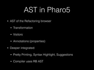 AST in Pharo5
• AST of the Refactoring browser
• Transformation
• Visitors
• Annotations (properties)
• Deeper integrated:
• Pretty Printing, Syntax Highlight, Suggestions
• Compiler uses RB AST
 