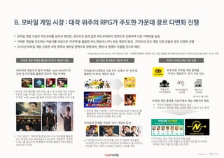 8. 모바일 게임 시장 : 대작 위주의 RPG가 주도한 가운데 장르 다변화 진행
 모바일 게임 시장은 미드코어를 넘어서 레이븐, 뮤오리진 등과 같은 하드코어RPG 영역으로 진화하며 시장 지배력을 높임
 가벼운 게임을 선호하는 이용자를 대상으로 'IP전략'을 활용한 보드게임이나 FPS 슈팅 게임이 등장, 카카오의 보드 게임 시장 진출로 장르 다양화 진행
 2016년 모바일 게임 시장은 코어 영역과 캐주얼 영역으로 양분되어, 영역 내 경쟁이 치열할 것으로 예상
카카오 모바일 게임 사업 강화모바일 게임 마케팅 활성화 및 RPG 게임의 성장 보드게임 및 비RPG 게임의 반격
국내 대표 모바일 게임 플랫폼
'카카오 게임하기' 초기 시장 선도
카카오게임 수
520개
파트너 수
230개
가입자 수
5억 2천만명
(2014년 7월 기준)
모바일 게임 플랫폼 사업자에서 게임 개발자로 확장
 카카오 게임하기 입점 게임수 감소
 성장히는 모바일 게임 시장에 대한 기술적 요건 충족
네이버와 게임사의 합작 마케팅 'with NAVER'의
등장 및 빅모델을 활용한 대규모 게임 마케팅
 모바일 게임 플랫폼 '밴드게임' 출시 등 모바일 게임 사업에
꾸준한 진출 의지를 지녔던 네이버는 게임 개발사와 합작
마케팅 'with naver'를 통해 모바일 게임 마케팅 시장 진출
 '15년 상반기 '레이븐'을 중심으로 국내 빅모델을 활용한
다소 무게감 있는 Mid/Hard Core RPG 게임군의 지상파
TV광고를 중심으로 한 통합적 마케팅 활동은 RPG게임의
성장으로 이어짐
모바일 RPG게임의 시장 주도 속에서 'IP 전략'을
활용한 비 RPG 게임의 성공
 모바일 게임 시장에서 기존 IP(Intellectual Property)를
활용하여 이미 유저에게 친숙한 장르의 게임이 인기를
얻으면서 장르의 다양화 추세 진행
모바일의 한계를 극복한 'FPS' 게임의 등장
 스마트폰 디바이스의 한계를 넘어 PC게임의 전유물로
여겨졌던 FPS 게임까지 모바일에 최적화되어 출시되면서
모바일 게임 시장의 다양성은 당분간 지속될 전망
 카카오는 보드 게임 장르에 역량 집중
 국내 대표적인 게임 퍼블리싱 업체인 엔진을 인수하여
모바일 게임 개발 및 유통 사업 강화
*Source : 관련 기사
*IP(Intellectual Property: 지적 재산권) 전략 : 기존에 존재했던 케릭터 또는 게임 유형을 재구성하여 출시하여 소비자의 접근성을 향상 시키는 전략
 