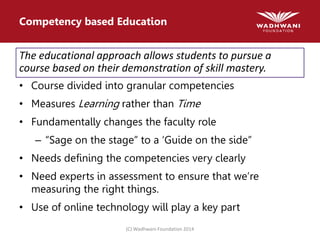 (C) Wadhwani Foundation 2014
Competency based Education
The educational approach allows students to pursue a
course based on their demonstration of skill mastery.
• Course divided into granular competencies
• Measures Learning rather than Time
• Fundamentally changes the faculty role
– “Sage on the stage” to a ‘Guide on the side”
• Needs defining the competencies very clearly
• Need experts in assessment to ensure that we’re
measuring the right things.
• Use of online technology will play a key part
 